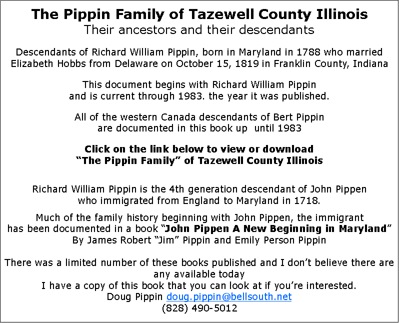 Text Box: The Pippin Family of Tazewell County IllinoisTheir ancestors and their descendantsDescendants of Richard William Pippin, born in Maryland in 1788 who married Elizabeth Hobbs from Delaware on October 15, 1819 in Franklin County, IndianaThis document begins with Richard William Pippin
and is current through 1983. the year it was published.All of the western Canada descendants of Bert Pippin
are documented in this book up  until 1983Click on the link below to view or download
“The Pippin Family” of Tazewell County IllinoisRichard William Pippin is the 4th generation descendant of John Pippen
who immigrated from England to Maryland in 1718.Much of the family history beginning with John Pippen, the immigrant
has been documented in a book “John Pippen A New Beginning in Maryland”By James Robert “Jim” Pippin and Emily Person PippinThere was a limited number of these books published and I don’t believe there are any available todayI have a copy of this book that you can look at if you’re interested.Doug Pippin doug.pippin@bellsouth.net