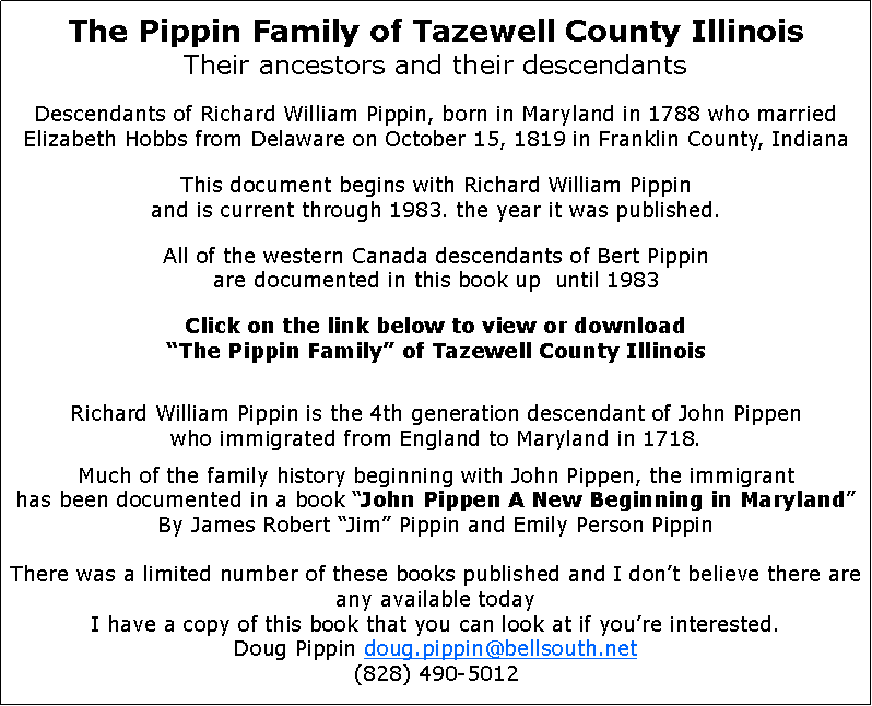 Text Box: The Pippin Family of Tazewell County IllinoisTheir ancestors and their descendantsDescendants of Richard William Pippin, born in Maryland in 1788 who married Elizabeth Hobbs from Delaware on October 15, 1819 in Franklin County, IndianaThis document begins with Richard William Pippin
and is current through 1983. the year it was published.All of the western Canada descendants of Bert Pippin
are documented in this book up  until 1983Click on the link below to view or download
The Pippin Family of Tazewell County IllinoisRichard William Pippin is the 4th generation descendant of John Pippen
who immigrated from England to Maryland in 1718.Much of the family history beginning with John Pippen, the immigrant
has been documented in a book John Pippen A New Beginning in MarylandBy James Robert Jim Pippin and Emily Person PippinThere was a limited number of these books published and I dont believe there are any available todayI have a copy of this book that you can look at if youre interested.Doug Pippin doug.pippin@bellsouth.net