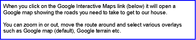Text Box: When you click on the Google Interactive Maps link (below) it will open a Google map showing the roads you need to take to get to our house.You can zoom in or out, move the route around and select various overlays such as Google map (default), Google terrain etc.